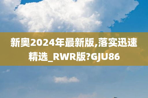 新奥2024年最新版,落实迅速精选_RWR版?GJU86