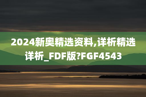 2024新奥精选资料,详析精选详析_FDF版?FGF4543