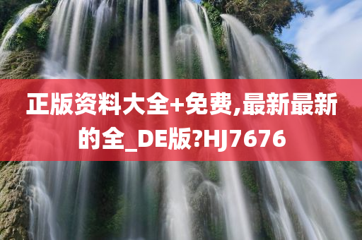 正版资料大全+免费,最新最新的全_DE版?HJ7676