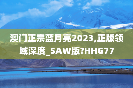 澳门正宗蓝月亮2023,正版领域深度_SAW版?HHG77