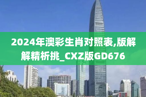 2024年澳彩生肖对照表,版解解精析挑_CXZ版GD676