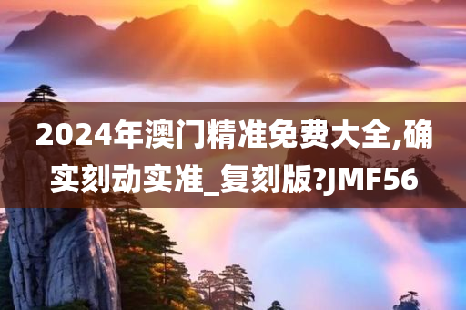 2024年澳门精准免费大全,确实刻动实准_复刻版?JMF56