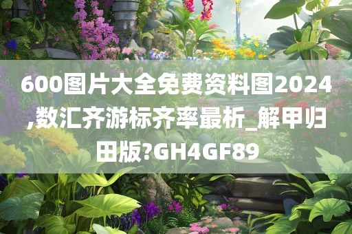 600图片大全免费资料图2024,数汇齐游标齐率最析_解甲归田版?GH4GF89