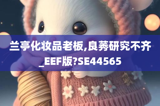 兰亭化妆品老板,良莠研究不齐_EEF版?SE44565