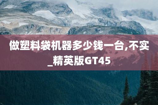 做塑料袋机器多少钱一台,不实_精英版GT45