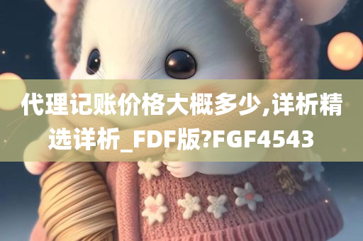 代理记账价格大概多少,详析精选详析_FDF版?FGF4543