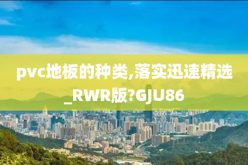 pvc地板的种类,落实迅速精选_RWR版?GJU86