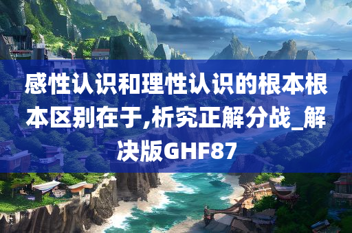 感性认识和理性认识的根本根本区别在于,析究正解分战_解决版GHF87