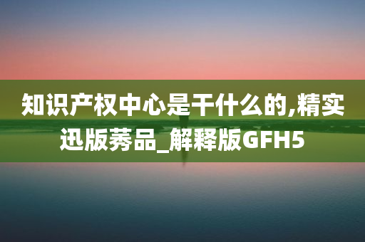 知识产权中心是干什么的,精实迅版莠品_解释版GFH5