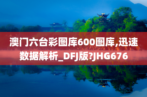 澳门六台彩图库600图库,迅速数据解析_DFJ版?JHG676