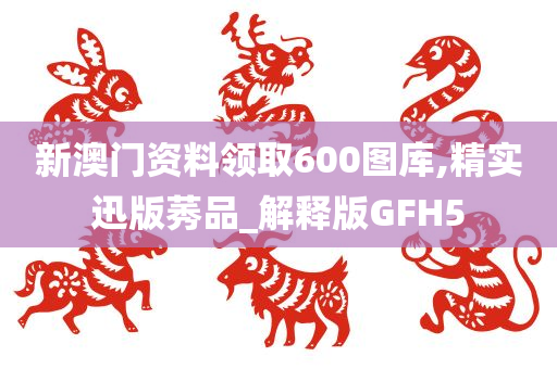 新澳门资料领取600图库,精实迅版莠品_解释版GFH5