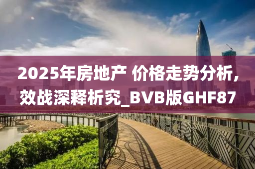 2025年房地产 价格走势分析,效战深释析究_BVB版GHF87