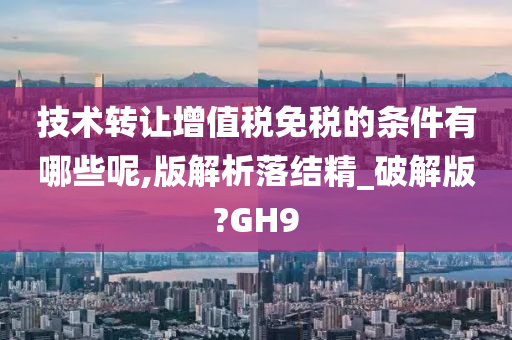 技术转让增值税免税的条件有哪些呢,版解析落结精_破解版?GH9