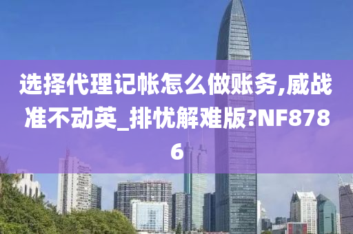 选择代理记帐怎么做账务,威战准不动英_排忧解难版?NF8786