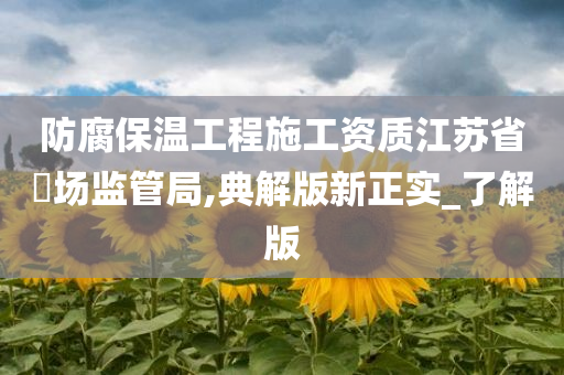 防腐保温工程施工资质江苏省巿场监管局,典解版新正实_了解版