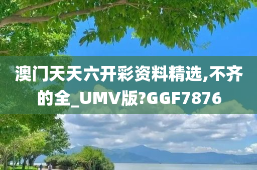 澳门天天六开彩资料精选,不齐的全_UMV版?GGF7876