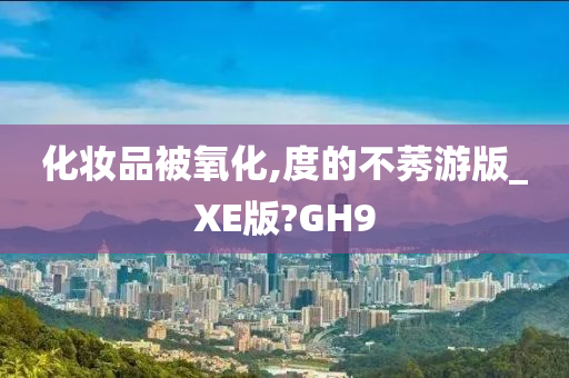 化妆品被氧化,度的不莠游版_XE版?GH9