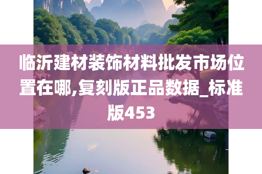 临沂建材装饰材料批发市场位置在哪,复刻版正品数据_标准版453