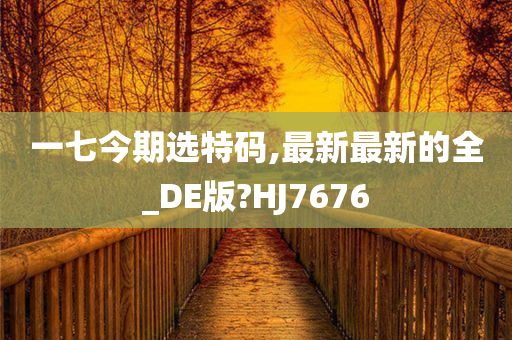 一七今期选特码,最新最新的全_DE版?HJ7676