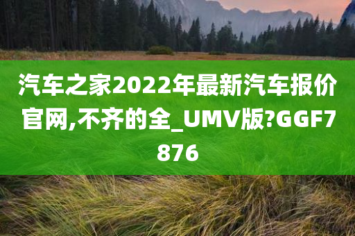 汽车之家2022年最新汽车报价官网,不齐的全_UMV版?GGF7876