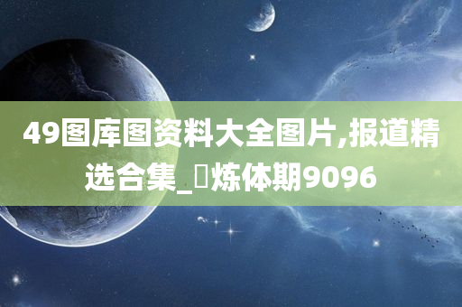 49图库图资料大全图片,报道精选合集_‌炼体期9096