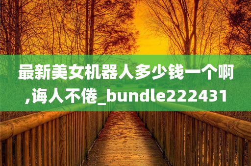 最新美女机器人多少钱一个啊,诲人不倦_bundle222431