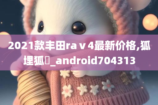 2021款丰田raⅴ4最新价格,狐埋狐搰_android704313