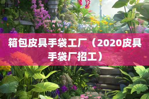 箱包皮具手袋工厂（2020皮具手袋厂招工）