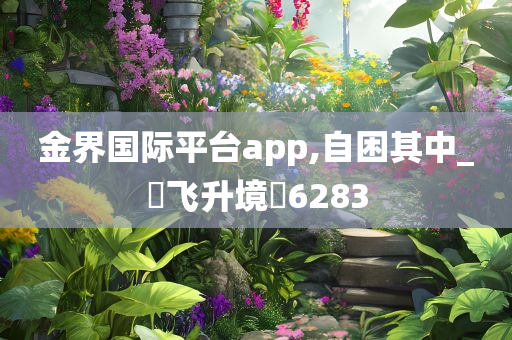 金界国际平台app,自困其中_‌飞升境‌6283