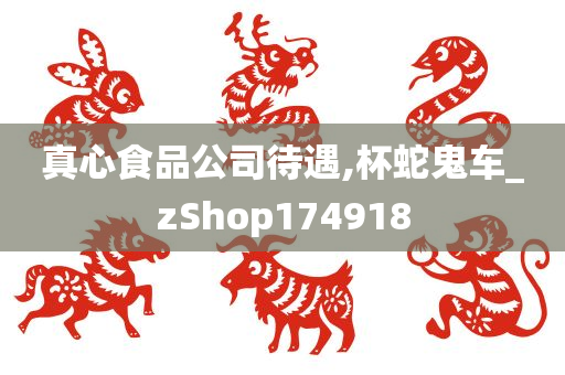 真心食品公司待遇,杯蛇鬼车_zShop174918