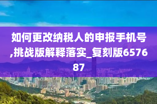 如何更改纳税人的申报手机号,挑战版解释落实_复刻版657687