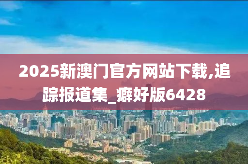 2025新澳门官方网站下载,追踪报道集_癖好版6428