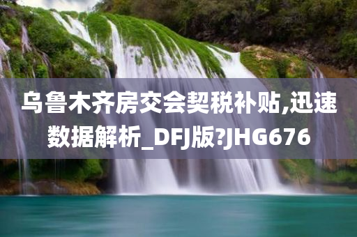 乌鲁木齐房交会契税补贴,迅速数据解析_DFJ版?JHG676