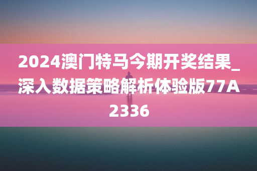 2024澳门特马今期开奖结果_深入数据策略解析体验版77A2336