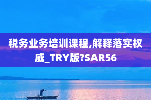 税务业务培训课程,解释落实权威_TRY版?SAR56