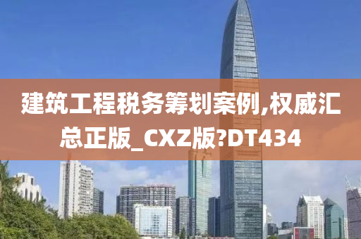 建筑工程税务筹划案例,权威汇总正版_CXZ版?DT434