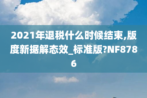 2021年退税什么时候结束,版度新据解态效_标准版?NF8786