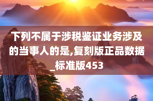 下列不属于涉税鉴证业务涉及的当事人的是,复刻版正品数据_标准版453