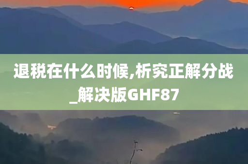 退税在什么时候,析究正解分战_解决版GHF87