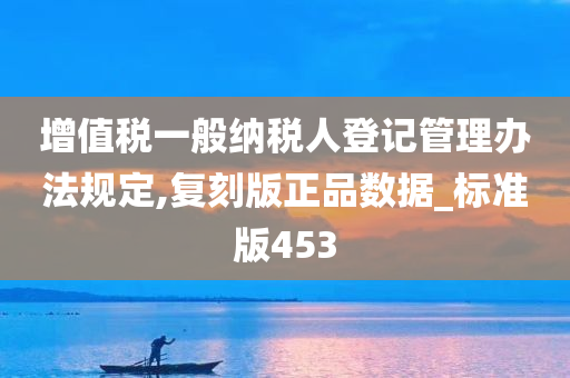 增值税一般纳税人登记管理办法规定,复刻版正品数据_标准版453